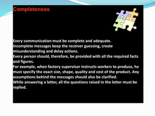 Completeness
Every communication must be complete and adequate.
Incomplete messages keep the receiver guessing, create
misunderstanding and delay actions.
Every person should, therefore, be provided with all the required facts
and figures.
For example, when factory supervisor instructs workers to produce, he
must specify the exact size, shape, quality and cost of the product. Any
assumptions behind the messages should also be clarified.
While answering a letter, all the questions raised in the letter must be
replied.
 