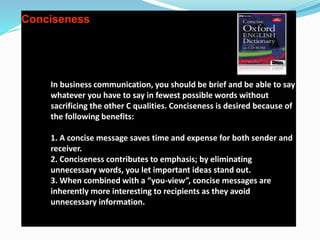 Conciseness
In business communication, you should be brief and be able to say
whatever you have to say in fewest possible words without
sacrificing the other C qualities. Conciseness is desired because of
the following benefits:
1. A concise message saves time and expense for both sender and
receiver.
2. Conciseness contributes to emphasis; by eliminating
unnecessary words, you let important ideas stand out.
3. When combined with a “you-view”, concise messages are
inherently more interesting to recipients as they avoid
unnecessary information.
 