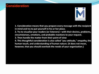 Consideration
1. Consideration means that you prepare every message with the recipient
in mind and try to put yourself in his or her place.
2. Try to visualize your readers (or listeners)—with their desires, problems,
circumstances, emotions, and probable reactions to your request.
3. Then handle the matter from their point of view
4. This thoughtful consideration is also called "you-attitude," empathy, the
human touch, and understanding of human nature. (It does not mean,
however, that you should overlook the needs of your organization.)
 