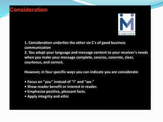 Consideration
1. Consideration underlies the other six C's of good business
communication
2. You adapt your language and message content to your receiver's needs
when you make your message complete, concise, concrete, clear,
courteous, and correct.
However, in four specific ways you can indicate you are considerate:
• Focus on "you" instead of "I" and "we."
• Show reader benefit or interest in reader.
• Emphasize positive, pleasant facts.
• Apply integrity and ethic
 