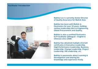 Facilitator Introduction




                                   BabHui Lee is currently Senior Director
                                   of Quality Assurance for Multek Asia.

                                   BabHui has been with Multek &
                                   Flextronics for over 10 years, holding
                                   various leadership roles in Engineering,
                                   Global Procurement and Quality.

                                   BabHui is also a certified Flextronics
                                   ELP Facilitator (bilingual – English &
                                   Chinese) since 2008.

                                   BabHui has obtained multiple eCornell
                                   certificates in Executive Leadership,
                                   High Performance Leadership, Business
                                   Leadership, Change Leadership, Project
                                   Leadership, HR Leadership, etc.

                                   BabHui is passionate about Learning &
                                   Development and sharing his
                           Start
                                   knowledge and experience freely.
 