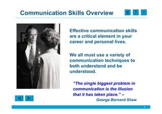 Communication Skills Overview                    X




               Effective communication skills
               are a critical element in your
               career and personal lives.

               We all must use a variety of
               communication techniques to
               both understand and be
               understood.

                “The single biggest problem in
                communication is the illusion
                that it has taken place.” --
                           George Bernard Shaw
                                                 6
 