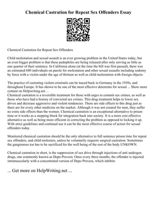 Chemical Castration for Repeat Sex Offenders Essay
Chemical Castration for Repeat Sex Offenders
Child molestation and sexual assault is an ever growing problem in the United States today, but
an even bigger problem is that these pedophiles are being released after only serving as little as
one quarter of their sentence. In California alone (at the time the bill was first passed), there was
an estimated 680 individuals on parole for molestation and other sexual assaults including sodomy
by force with a victim under the age of thirteen as well as child molestation with foreign objects.
The practice of castrating violent criminals can be traced back to Germany in the 1930s, and
throughout Europe. It has shown to be one of the most effective deterrents for sexual ... Show more
content on Helpwriting.net ...
Chemical castration is a reversible treatment for those with urges to commit sex crimes, as well as
those who have had a history of convicted sex crimes. This drug treatment helps to lower sex
drives and decrease aggressive and violent tendencies. There are side effects to this drug just as
there are for every other medicine on the market. Although it was not created for men, they suffer
no extra side effects than the women. Chemical castration is an exceptional alternative to prison
time or it works as a stepping block for integration back into society. It is a more cost effective
alternative as well as being more efficient in correcting the problem as opposed to locking it up.
With strict guidelines and continual use it can be the most effective course of action for sexual
offenders today.
Monitored chemical castration should be the only alternative to full sentence prison time for repeat
sex offenders, and child molesters, unless he voluntarily requests surgical castration. Sometimes
the gangrenous toe has to be sacrificed for the well being of the rest of the body UNKOWN.
Chemical castration in short, is the suppression of sex drive through injections of anti androgen
drugs, one commonly known as Depo Provera. Once every three months, the offender is injected
intramuscularly with a concentrated version of Depo Provera, which inhibits
... Get more on HelpWriting.net ...
 