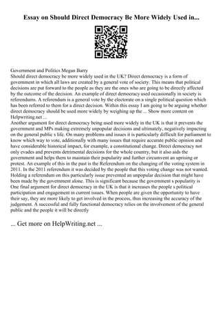 Essay on Should Direct Democracy Be More Widely Used in...
Government and Politics Megan Barry
Should direct democracy be more widely used in the UK? Direct democracy is a form of
government in which all laws are created by a general vote of society. This means that political
decisions are put forward to the people as they are the ones who are going to be directly affected
by the outcome of the decision. An example of direct democracy used occasionally in society is
referendums. A referendum is a general vote by the electorate on a single political question which
has been referred to them for a direct decision. Within this essay I am going to be arguing whether
direct democracy should be used more widely by weighing up the ... Show more content on
Helpwriting.net ...
Another argument for direct democracy being used more widely in the UK is that it prevents the
government and MPs making extremely unpopular decisions and ultimately, negatively impacting
on the general public s life. On many problems and issues it is particularly difficult for parliament to
know which way to vote, additionally with many issues that require accurate public opinion and
have considerable historical impact, for example, a constitutional change. Direct democracy not
only evades and prevents detrimental decisions for the whole country, but it also aids the
government and helps them to maintain their popularity and further circumvent an uprising or
protest. An example of this in the past is the Referendum on the changing of the voting system in
2011. In the 2011 referendum it was decided by the people that this voting change was not wanted.
Holding a referendum on this particularly issue prevented an unpopular decision that might have
been made by the government alone. This is significant because the government s popularity is
One final argument for direct democracy in the UK is that it increases the people s political
participation and engagement in current issues. When people are given the opportunity to have
their say, they are more likely to get involved in the process, thus increasing the accuracy of the
judgement. A successful and fully functional democracy relies on the involvement of the general
public and the people it will be directly
... Get more on HelpWriting.net ...
 