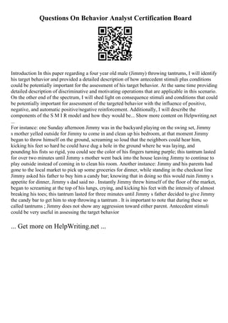 Questions On Behavior Analyst Certification Board
Introduction In this paper regarding a four year old male (Jimmy) throwing tantrums, I will identify
his target behavior and provided a detailed description of how antecedent stimuli plus conditions
could be potentially important for the assessment of his target behavior. At the same time providing
detailed description of discriminative and motivating operations that are applicable in this scenario.
On the other end of the spectrum, I will shed light on consequence stimuli and conditions that could
be potentially important for assessment of the targeted behavior with the influence of positive,
negative, and automatic positive/negative reinforcement. Additionally, I will describe the
components of the S M I R model and how they would be... Show more content on Helpwriting.net
...
For instance: one Sunday afternoon Jimmy was in the backyard playing on the swing set, Jimmy
s mother yelled outside for Jimmy to come in and clean up his bedroom, at that moment Jimmy
began to throw himself on the ground, screaming so loud that the neighbors could hear him,
kicking his feet so hard he could have dug a hole in the ground where he was laying, and
pounding his fists so rigid, you could see the color of his fingers turning purple; this tantrum lasted
for over two minutes until Jimmy s mother went back into the house leaving Jimmy to continue to
play outside instead of coming in to clean his room. Another instance: Jimmy and his parents had
gone to the local market to pick up some groceries for dinner, while standing in the checkout line
Jimmy asked his father to buy him a candy bar; knowing that in doing so this would ruin Jimmy s
appetite for dinner, Jimmy s dad said no . Instantly Jimmy threw himself of the floor of the market,
began to screaming at the top of his lungs, crying, and kicking his feet with the intensity of almost
breaking his toes; this tantrum lasted for three minutes until Jimmy s father decided to give Jimmy
the candy bar to get him to stop throwing a tantrum . It is important to note that during these so
called tantrums ; Jimmy does not show any aggression toward either parent. Antecedent stimuli
could be very useful in assessing the target behavior
... Get more on HelpWriting.net ...
 