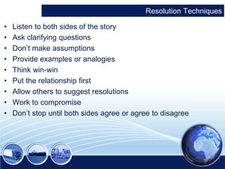 Resolution Techniques 
• Listen to both sides of the story 
• Ask clarifying questions 
• Don’t make assumptions 
• Provide examples or analogies 
• Think win-win 
• Put the relationship first 
• Allow others to suggest resolutions 
• Work to compromise 
• Don’t stop until both sides agree or agree to disagree 
 