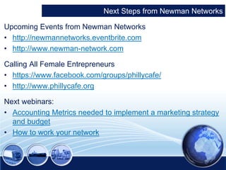 Next Steps from Newman Networks 
Upcoming Events from Newman Networks 
• http://newmannetworks.eventbrite.com 
• http://www.newman-network.com 
Calling All Female Entrepreneurs 
• https://www.facebook.com/groups/phillycafe/ 
• http://www.phillycafe.org 
Next webinars: 
• Accounting Metrics needed to implement a marketing strategy 
and budget 
• How to work your network 
 