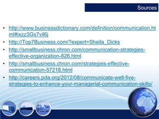 Sources 
• http://www.businessdictionary.com/definition/communication.ht 
ml#ixzz3Gs7vil6j 
• http://Top7Business.com/?expert=Sheila_Dicks 
• http://smallbusiness.chron.com/communication-strategies-effective- 
organization-826.html 
• http://smallbusiness.chron.com/strategies-effective-communication- 
57218.html 
• http://careers.pda.org/2012/08/communicate-well-five-strategies- 
to-enhance-your-managerial-communication-skills/ 
