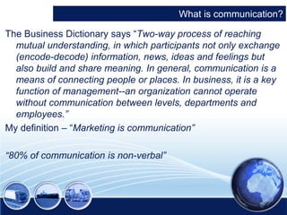 What is communication? 
The Business Dictionary says “Two-way process of reaching 
mutual understanding, in which participants not only exchange 
(encode-decode) information, news, ideas and feelings but 
also build and share meaning. In general, communication is a 
means of connecting people or places. In business, it is a key 
function of management--an organization cannot operate 
without communication between levels, departments and 
employees.” 
My definition – “Marketing is communication” 
“80% of communication is non-verbal” 
 