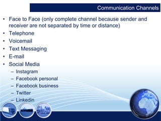 Communication Channels 
• Face to Face (only complete channel because sender and 
receiver are not separated by time or distance) 
• Telephone 
• Voicemail 
• Text Messaging 
• E-mail 
• Social Media 
– Instagram 
– Facebook personal 
– Facebook business 
– Twitter 
– Linkedin 
 