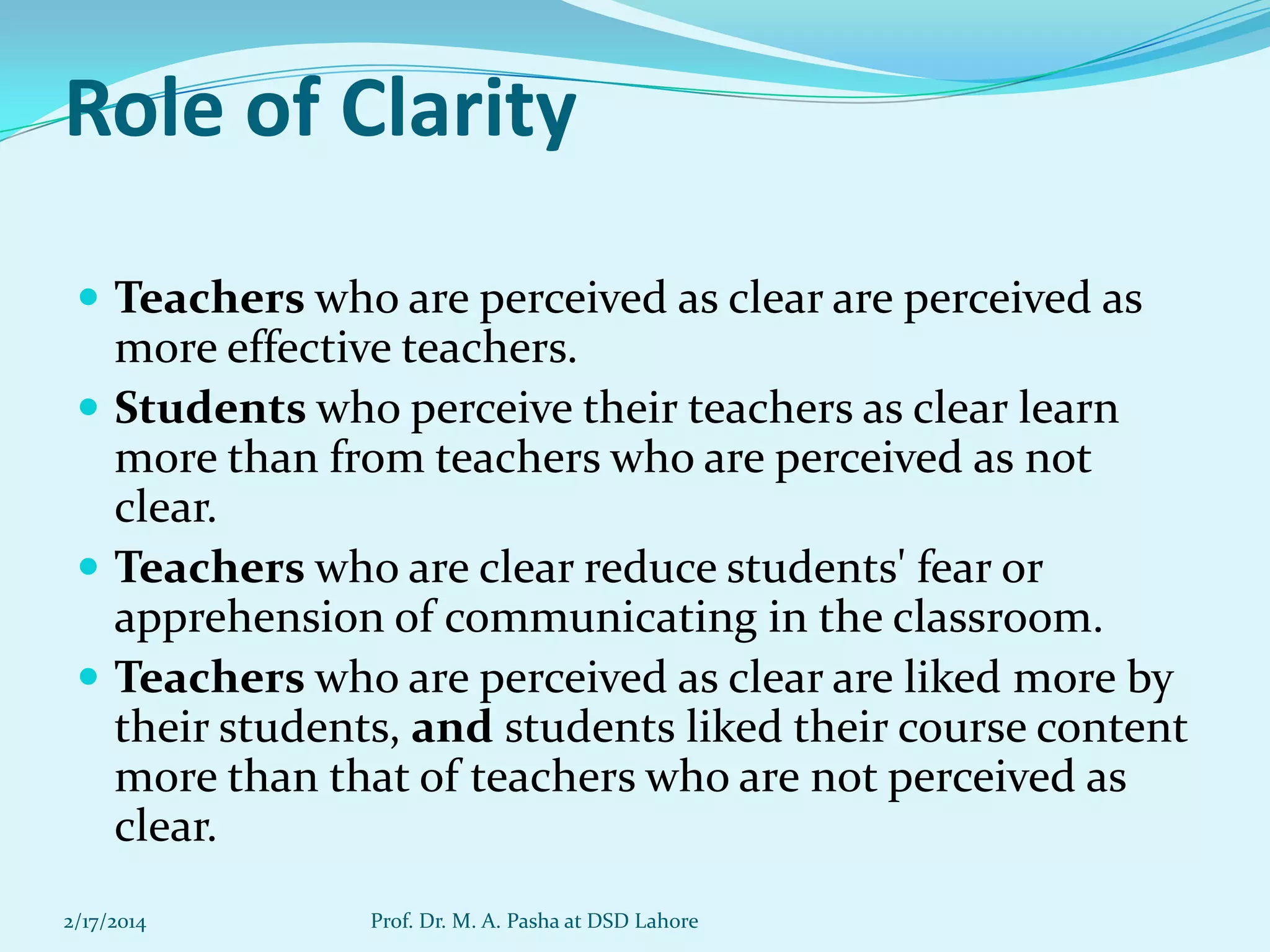 Role of Clarity
 Teachers who are perceived as clear are perceived as

more effective teachers.
 Students who perceive their teachers as clear learn
more than from teachers who are perceived as not
clear.
 Teachers who are clear reduce students' fear or
apprehension of communicating in the classroom.
 Teachers who are perceived as clear are liked more by
their students, and students liked their course content
more than that of teachers who are not perceived as
clear.
2/17/2014

Prof. Dr. M. A. Pasha at DSD Lahore

 