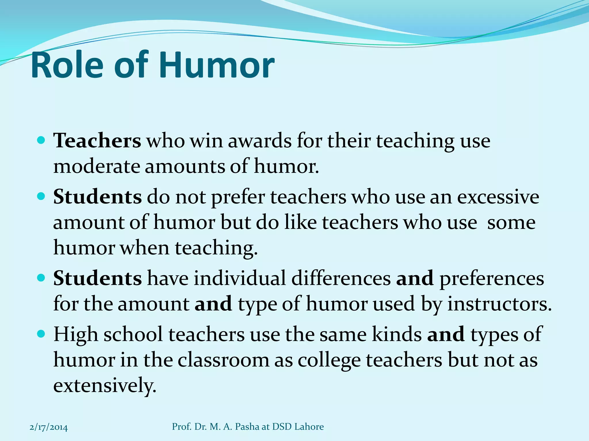 Role of Humor
 Teachers who win awards for their teaching use

moderate amounts of humor.
 Students do not prefer teachers who use an excessive
amount of humor but do like teachers who use some
humor when teaching.
 Students have individual differences and preferences
for the amount and type of humor used by instructors.
 High school teachers use the same kinds and types of
humor in the classroom as college teachers but not as
extensively.
2/17/2014

Prof. Dr. M. A. Pasha at DSD Lahore

 