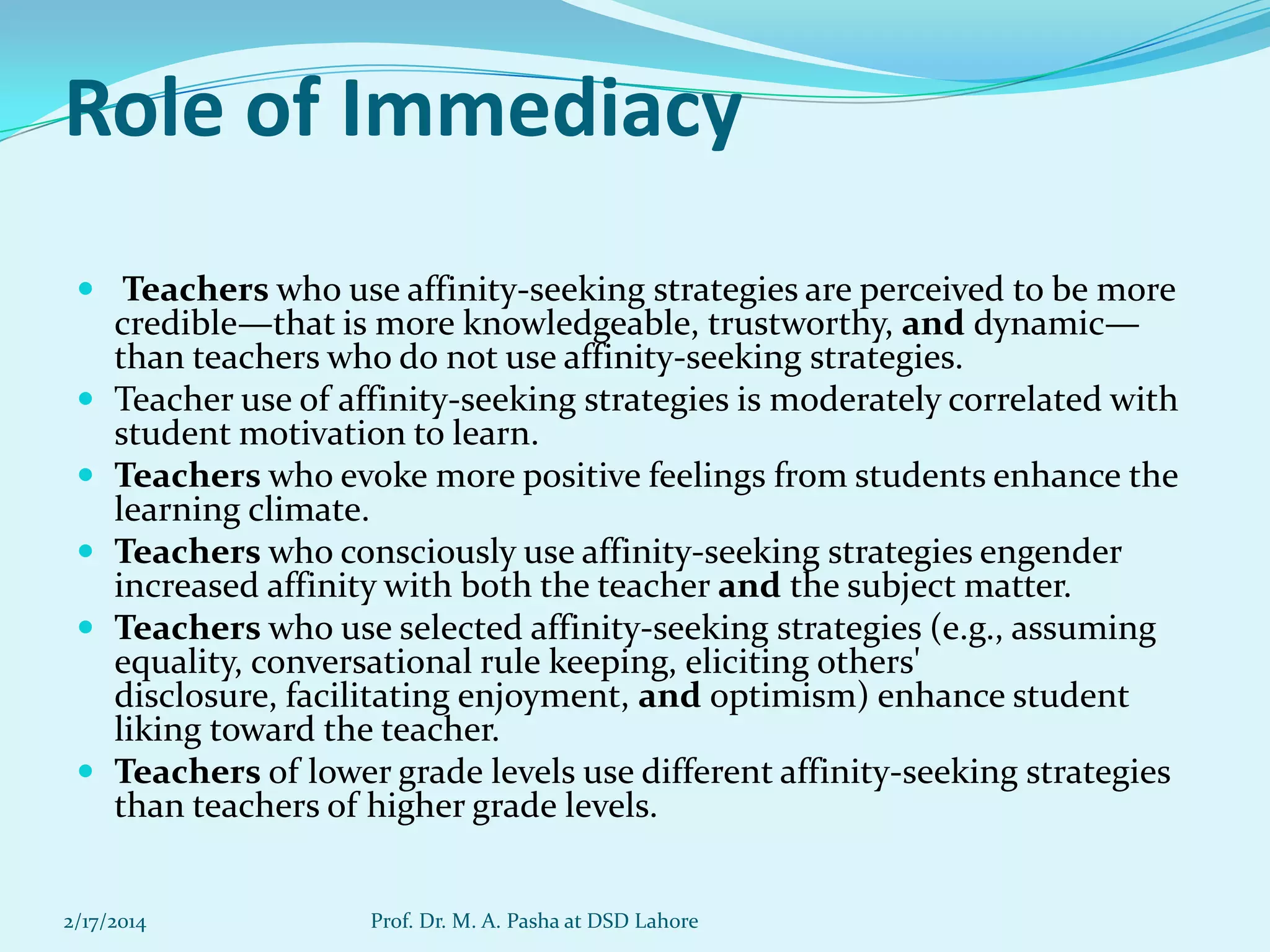 Role of Immediacy
 Teachers who use affinity-seeking strategies are perceived to be more








credible—that is more knowledgeable, trustworthy, and dynamic—
than teachers who do not use affinity-seeking strategies.
Teacher use of affinity-seeking strategies is moderately correlated with
student motivation to learn.
Teachers who evoke more positive feelings from students enhance the
learning climate.
Teachers who consciously use affinity-seeking strategies engender
increased affinity with both the teacher and the subject matter.
Teachers who use selected affinity-seeking strategies (e.g., assuming
equality, conversational rule keeping, eliciting others'
disclosure, facilitating enjoyment, and optimism) enhance student
liking toward the teacher.
Teachers of lower grade levels use different affinity-seeking strategies
than teachers of higher grade levels.

2/17/2014

Prof. Dr. M. A. Pasha at DSD Lahore

 