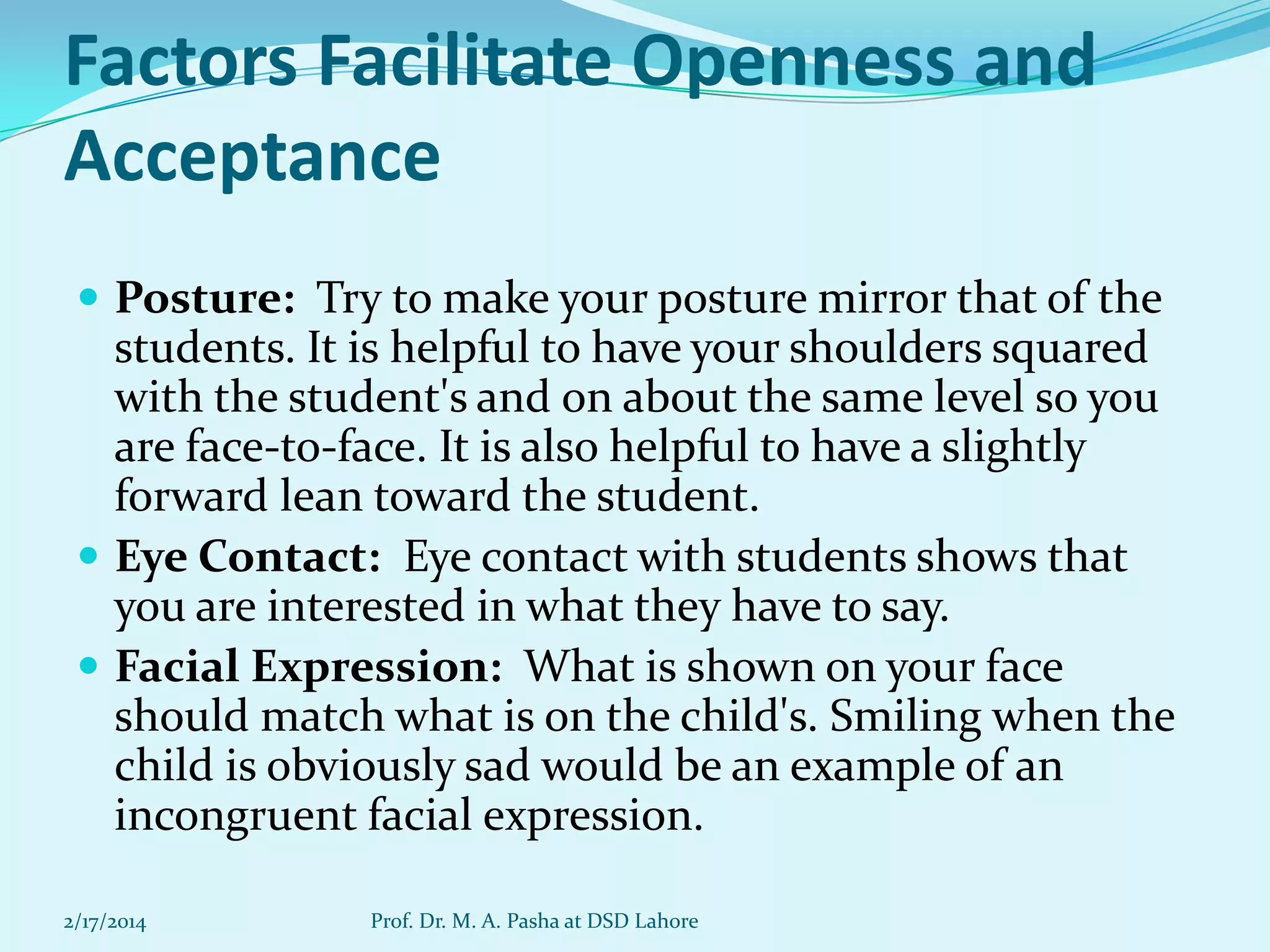 Factors Facilitate Openness and
Acceptance
 Posture: Try to make your posture mirror that of the

students. It is helpful to have your shoulders squared
with the student's and on about the same level so you
are face-to-face. It is also helpful to have a slightly
forward lean toward the student.
 Eye Contact: Eye contact with students shows that
you are interested in what they have to say.
 Facial Expression: What is shown on your face
should match what is on the child's. Smiling when the
child is obviously sad would be an example of an
incongruent facial expression.
2/17/2014

Prof. Dr. M. A. Pasha at DSD Lahore

 