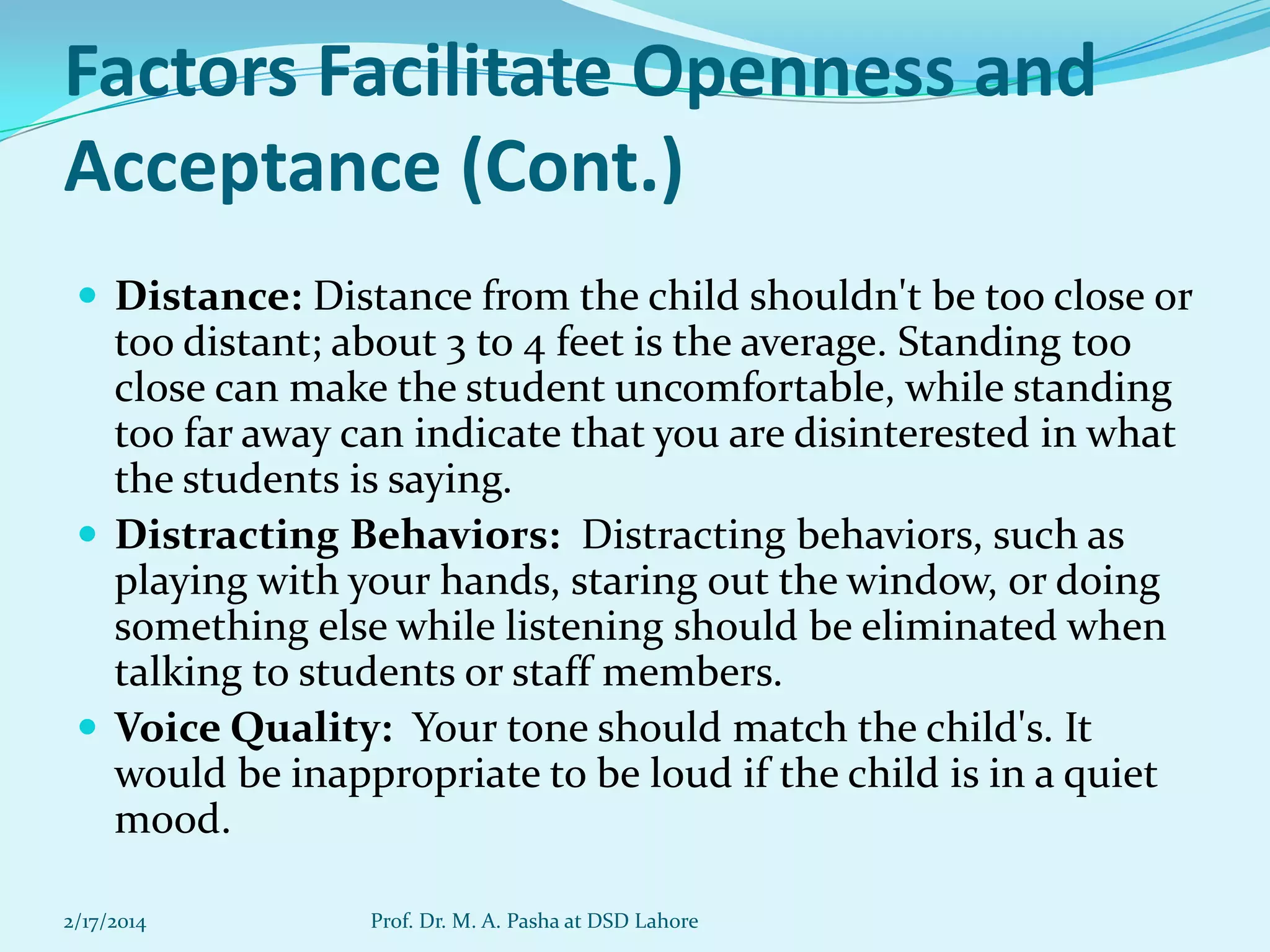 Factors Facilitate Openness and
Acceptance (Cont.)
 Distance: Distance from the child shouldn't be too close or

too distant; about 3 to 4 feet is the average. Standing too
close can make the student uncomfortable, while standing
too far away can indicate that you are disinterested in what
the students is saying.
 Distracting Behaviors: Distracting behaviors, such as
playing with your hands, staring out the window, or doing
something else while listening should be eliminated when
talking to students or staff members.
 Voice Quality: Your tone should match the child's. It
would be inappropriate to be loud if the child is in a quiet
mood.
2/17/2014

Prof. Dr. M. A. Pasha at DSD Lahore

 
