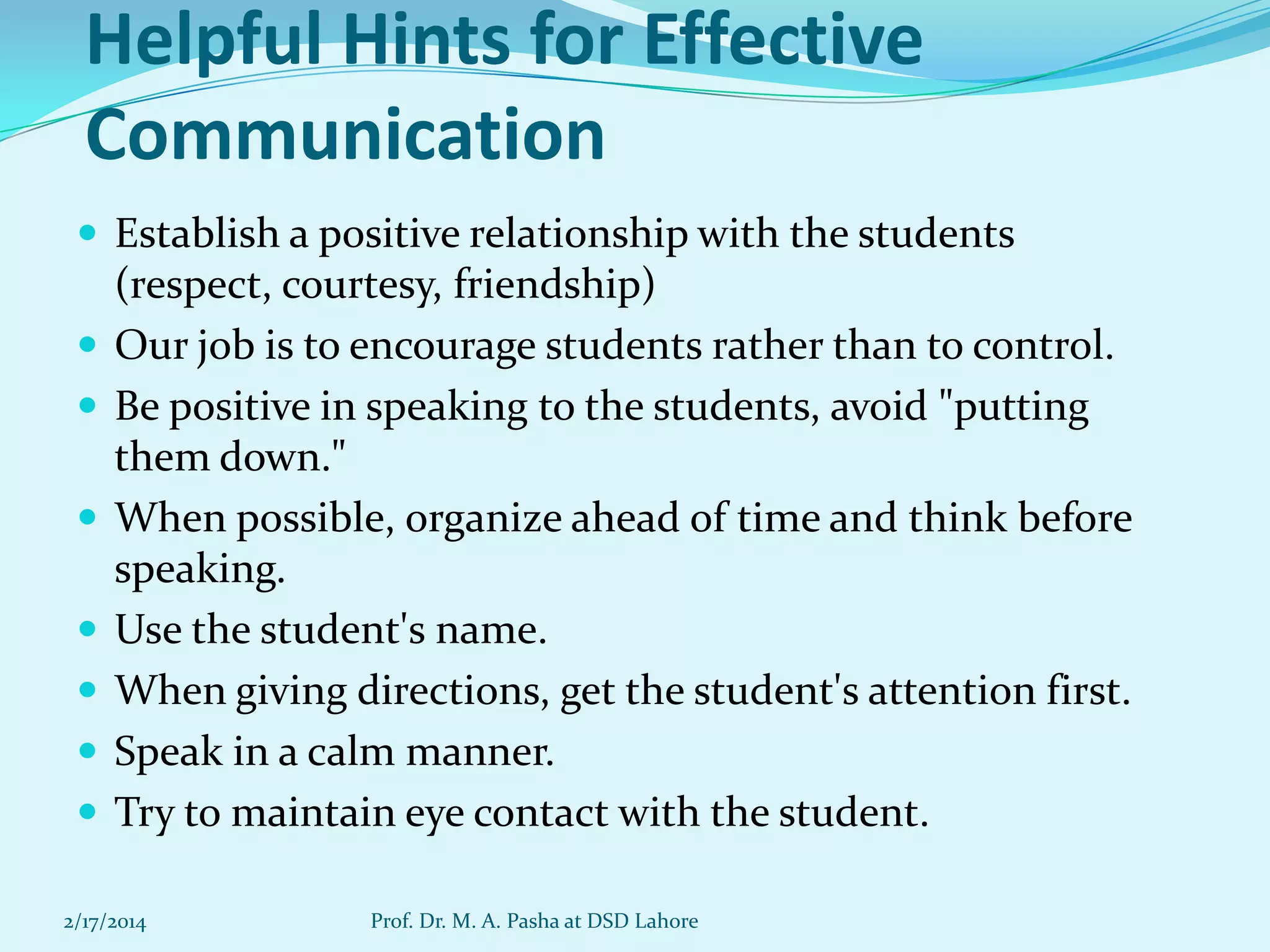 Helpful Hints for Effective
Communication
 Establish a positive relationship with the students









(respect, courtesy, friendship)
Our job is to encourage students rather than to control.
Be positive in speaking to the students, avoid "putting
them down."
When possible, organize ahead of time and think before
speaking.
Use the student's name.
When giving directions, get the student's attention first.
Speak in a calm manner.
Try to maintain eye contact with the student.

2/17/2014

Prof. Dr. M. A. Pasha at DSD Lahore

 