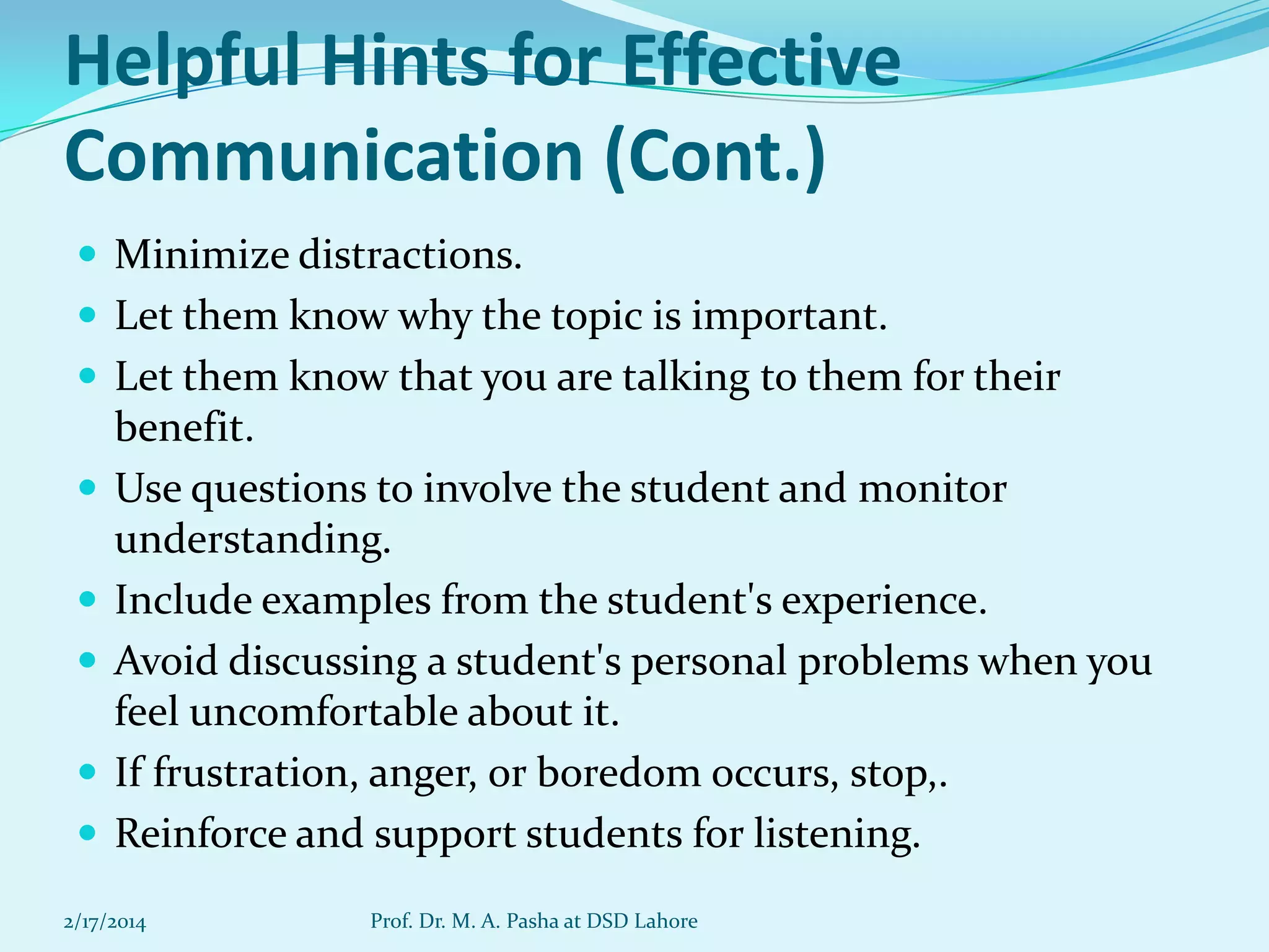 Helpful Hints for Effective
Communication (Cont.)
 Minimize distractions.
 Let them know why the topic is important.
 Let them know that you are talking to them for their







benefit.
Use questions to involve the student and monitor
understanding.
Include examples from the student's experience.
Avoid discussing a student's personal problems when you
feel uncomfortable about it.
If frustration, anger, or boredom occurs, stop,.
Reinforce and support students for listening.

2/17/2014

Prof. Dr. M. A. Pasha at DSD Lahore

 