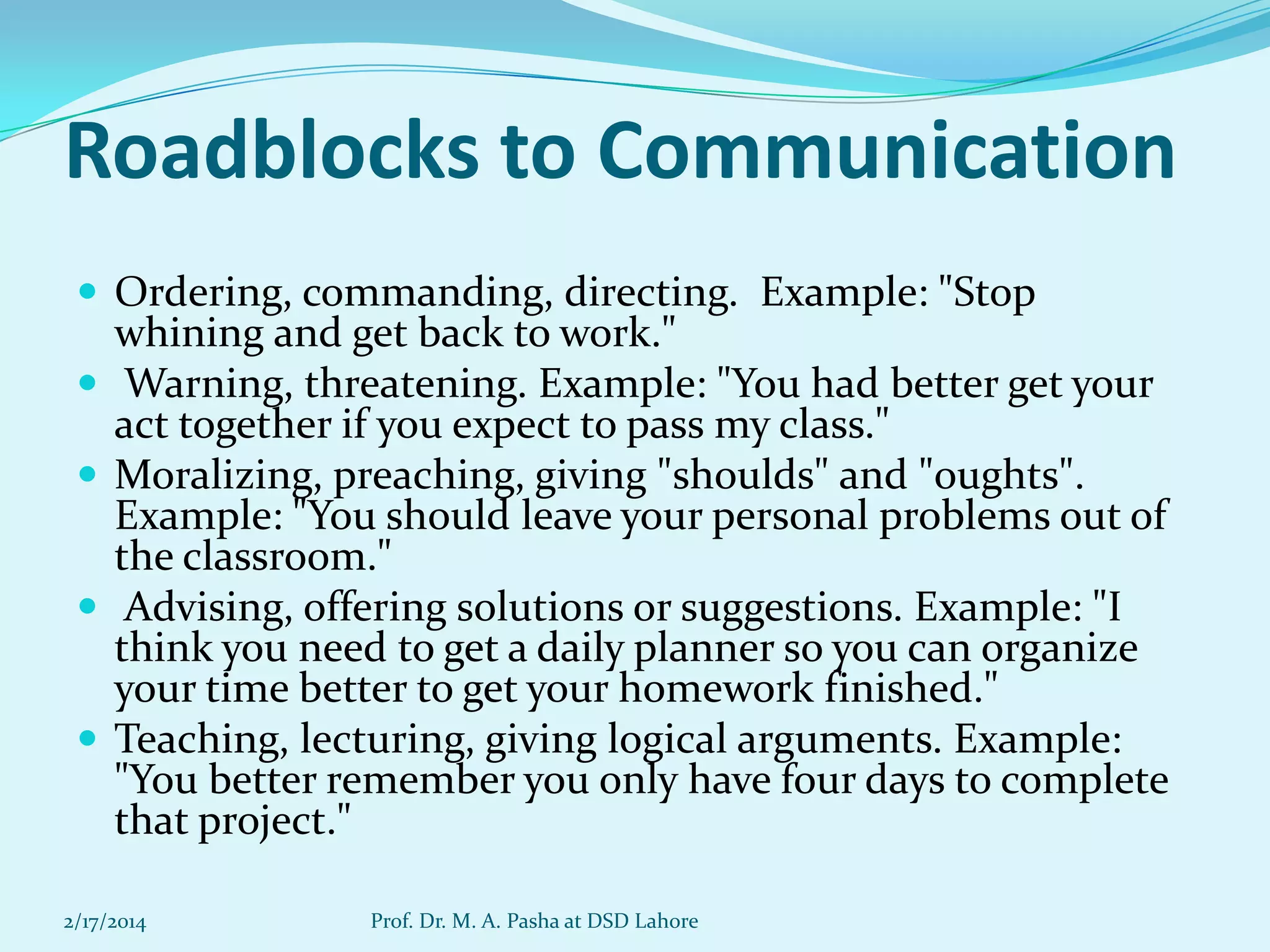 Roadblocks to Communication
 Ordering, commanding, directing. Example: "Stop





whining and get back to work."
Warning, threatening. Example: "You had better get your
act together if you expect to pass my class."
Moralizing, preaching, giving "shoulds" and "oughts".
Example: "You should leave your personal problems out of
the classroom."
Advising, offering solutions or suggestions. Example: "I
think you need to get a daily planner so you can organize
your time better to get your homework finished."
Teaching, lecturing, giving logical arguments. Example:
"You better remember you only have four days to complete
that project."

2/17/2014

Prof. Dr. M. A. Pasha at DSD Lahore

 