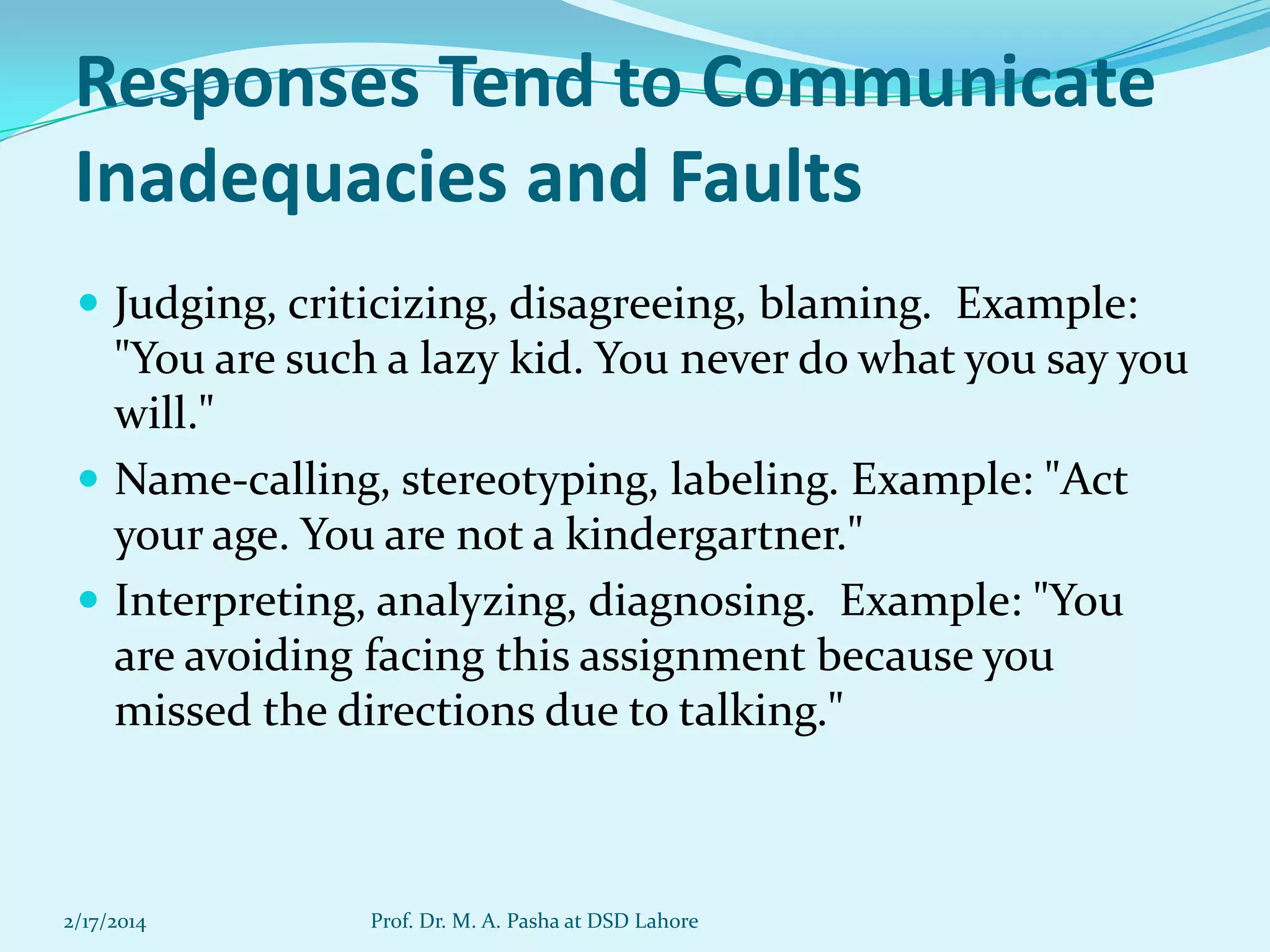 Responses Tend to Communicate
Inadequacies and Faults
 Judging, criticizing, disagreeing, blaming. Example:

"You are such a lazy kid. You never do what you say you
will."
 Name-calling, stereotyping, labeling. Example: "Act
your age. You are not a kindergartner."
 Interpreting, analyzing, diagnosing. Example: "You
are avoiding facing this assignment because you
missed the directions due to talking."

2/17/2014

Prof. Dr. M. A. Pasha at DSD Lahore

 