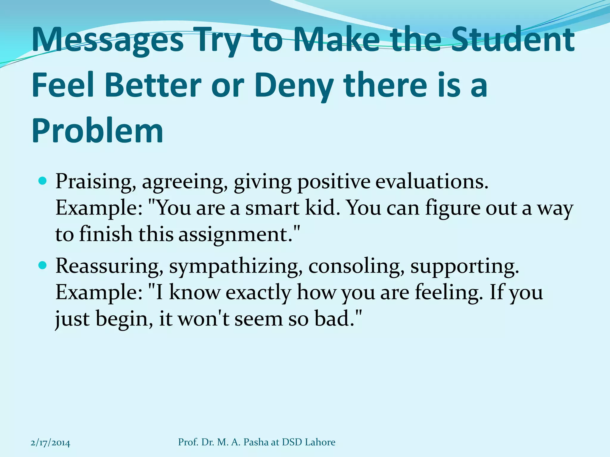 Messages Try to Make the Student
Feel Better or Deny there is a
Problem
 Praising, agreeing, giving positive evaluations.

Example: "You are a smart kid. You can figure out a way
to finish this assignment."
 Reassuring, sympathizing, consoling, supporting.
Example: "I know exactly how you are feeling. If you
just begin, it won't seem so bad."

2/17/2014

Prof. Dr. M. A. Pasha at DSD Lahore

 