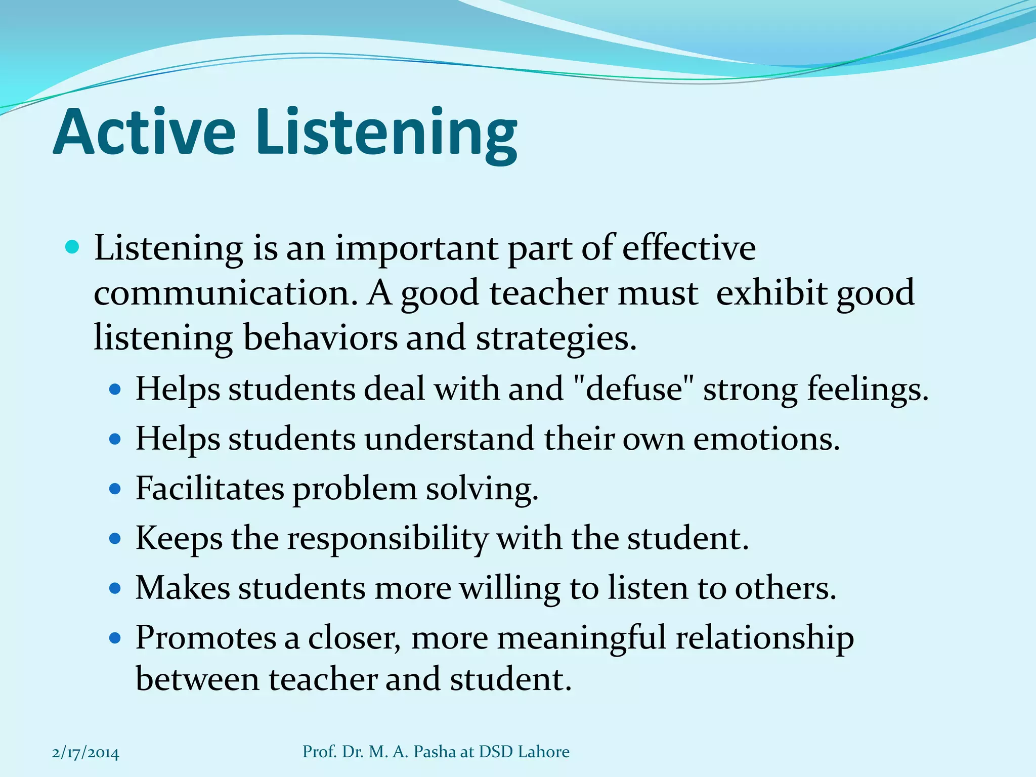 Active Listening
 Listening is an important part of effective

communication. A good teacher must exhibit good
listening behaviors and strategies.
 Helps students deal with and "defuse" strong feelings.
 Helps students understand their own emotions.
 Facilitates problem solving.
 Keeps the responsibility with the student.
 Makes students more willing to listen to others.

 Promotes a closer, more meaningful relationship

between teacher and student.
2/17/2014

Prof. Dr. M. A. Pasha at DSD Lahore

 