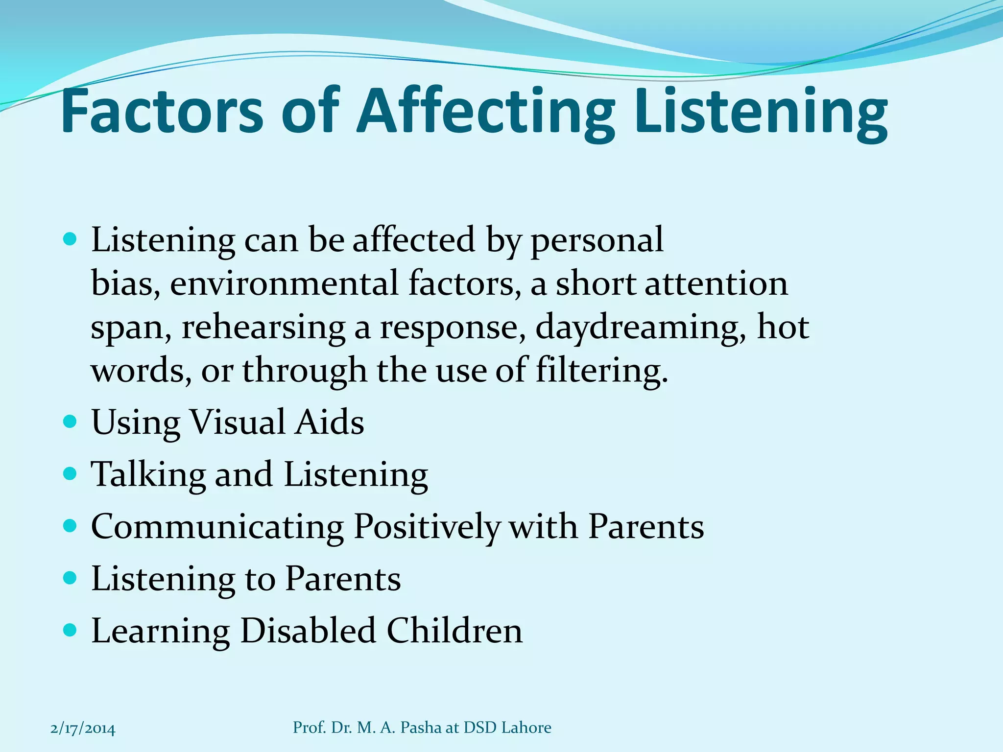 Factors of Affecting Listening
 Listening can be affected by personal







bias, environmental factors, a short attention
span, rehearsing a response, daydreaming, hot
words, or through the use of filtering.
Using Visual Aids
Talking and Listening
Communicating Positively with Parents
Listening to Parents
Learning Disabled Children

2/17/2014

Prof. Dr. M. A. Pasha at DSD Lahore

 