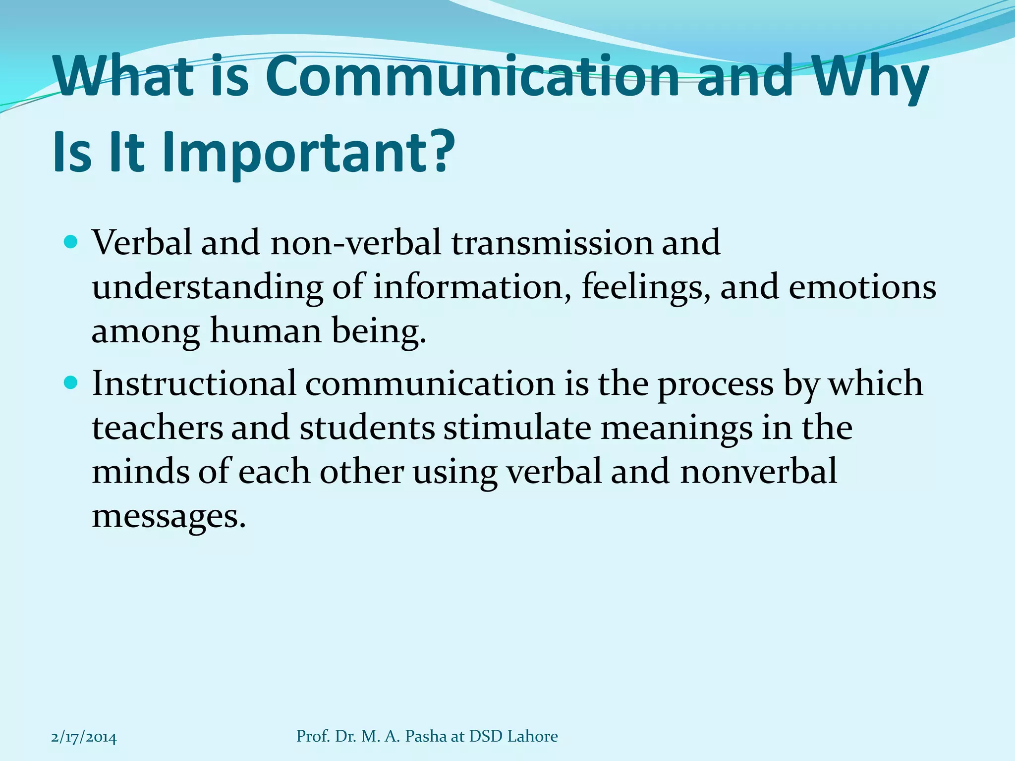 What is Communication and Why
Is It Important?
 Verbal and non-verbal transmission and

understanding of information, feelings, and emotions
among human being.
 Instructional communication is the process by which
teachers and students stimulate meanings in the
minds of each other using verbal and nonverbal
messages.

2/17/2014

Prof. Dr. M. A. Pasha at DSD Lahore

 