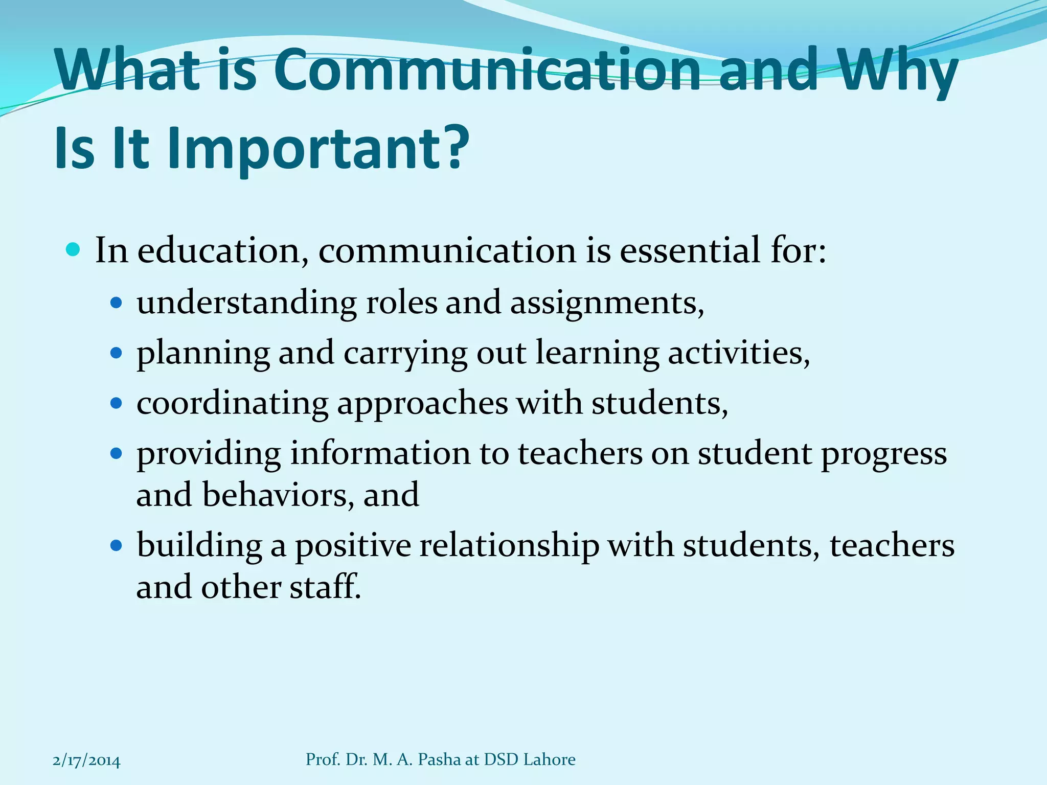 What is Communication and Why
Is It Important?
 In education, communication is essential for:
 understanding roles and assignments,
 planning and carrying out learning activities,
 coordinating approaches with students,
 providing information to teachers on student progress
and behaviors, and
 building a positive relationship with students, teachers
and other staff.

2/17/2014

Prof. Dr. M. A. Pasha at DSD Lahore

 