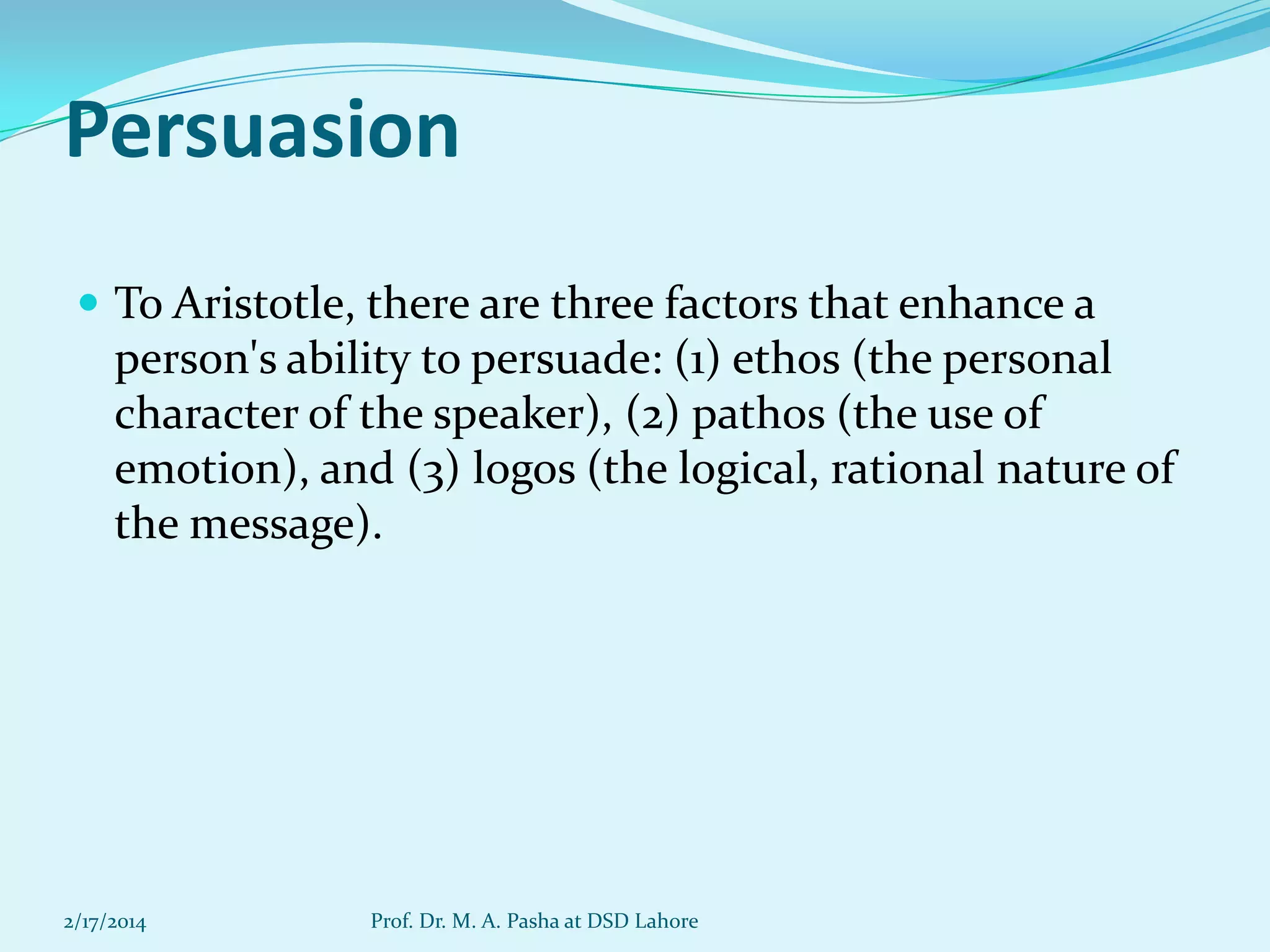 Persuasion
 To Aristotle, there are three factors that enhance a

person's ability to persuade: (1) ethos (the personal
character of the speaker), (2) pathos (the use of
emotion), and (3) logos (the logical, rational nature of
the message).

2/17/2014

Prof. Dr. M. A. Pasha at DSD Lahore

 