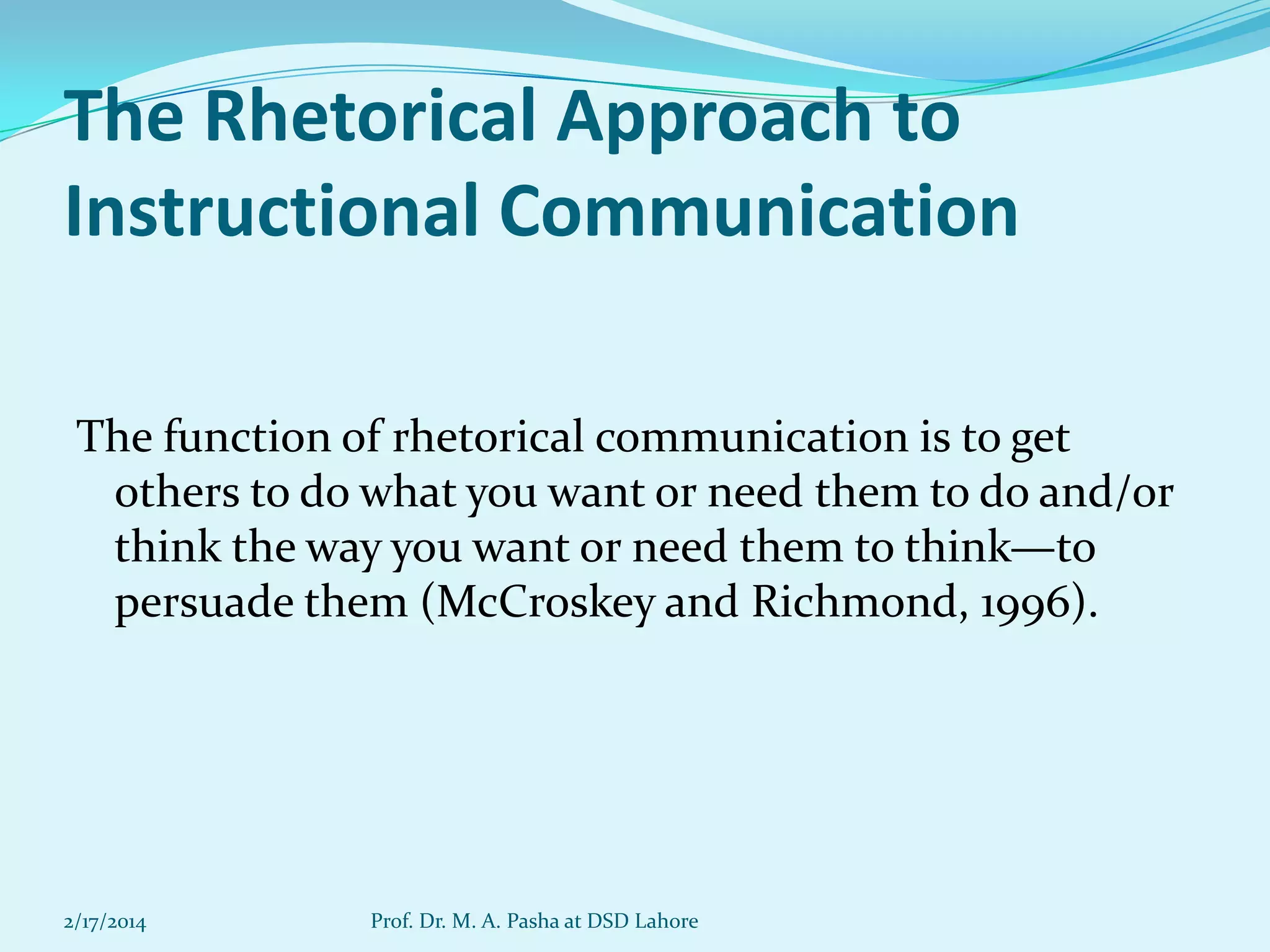 The Rhetorical Approach to
Instructional Communication
The function of rhetorical communication is to get
others to do what you want or need them to do and/or
think the way you want or need them to think—to
persuade them (McCroskey and Richmond, 1996).

2/17/2014

Prof. Dr. M. A. Pasha at DSD Lahore

 