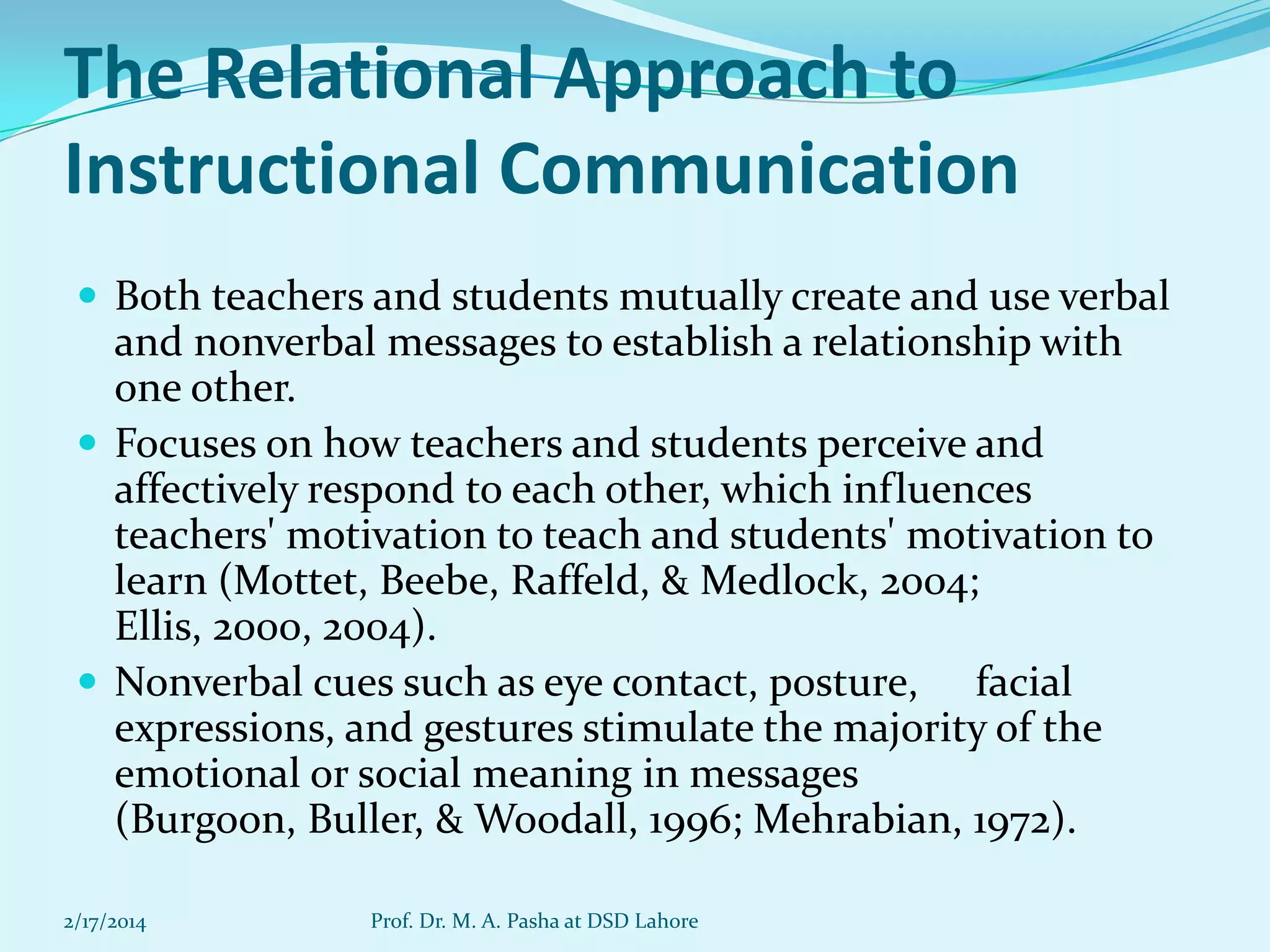 The Relational Approach to
Instructional Communication
 Both teachers and students mutually create and use verbal

and nonverbal messages to establish a relationship with
one other.
 Focuses on how teachers and students perceive and
affectively respond to each other, which influences
teachers' motivation to teach and students' motivation to
learn (Mottet, Beebe, Raffeld, & Medlock, 2004;
Ellis, 2000, 2004).
 Nonverbal cues such as eye contact, posture, facial
expressions, and gestures stimulate the majority of the
emotional or social meaning in messages
(Burgoon, Buller, & Woodall, 1996; Mehrabian, 1972).
2/17/2014

Prof. Dr. M. A. Pasha at DSD Lahore

 