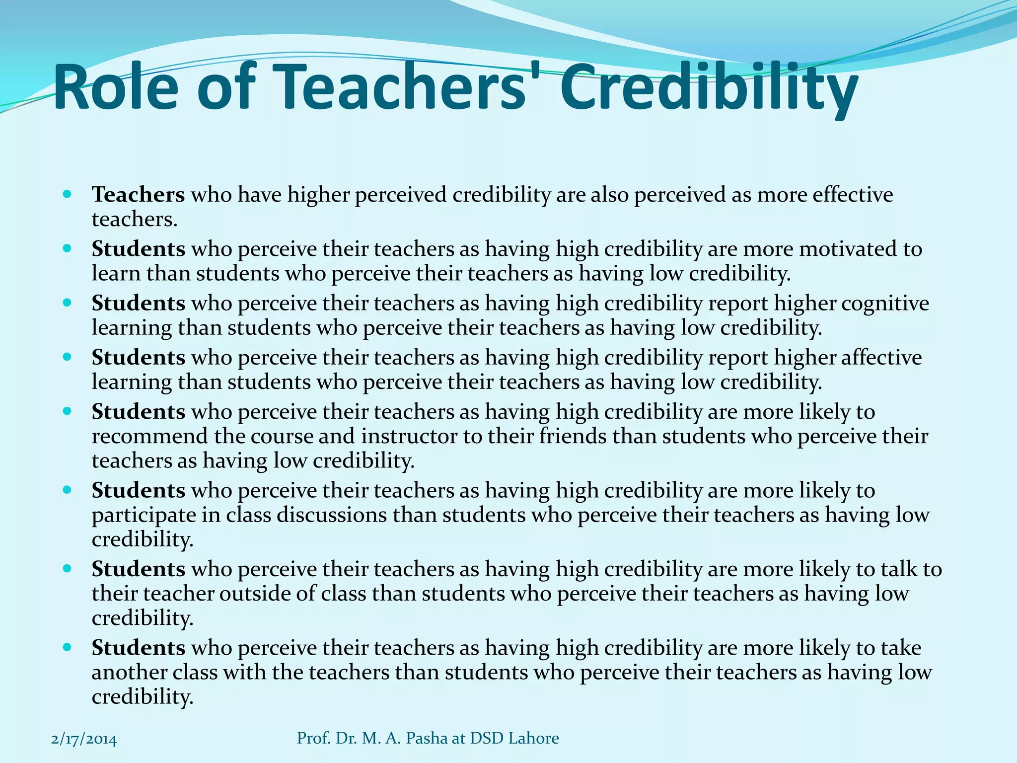 Role of Teachers' Credibility
 Teachers who have higher perceived credibility are also perceived as more effective
teachers.
 Students who perceive their teachers as having high credibility are more motivated to
learn than students who perceive their teachers as having low credibility.
 Students who perceive their teachers as having high credibility report higher cognitive
learning than students who perceive their teachers as having low credibility.
 Students who perceive their teachers as having high credibility report higher affective
learning than students who perceive their teachers as having low credibility.
 Students who perceive their teachers as having high credibility are more likely to
recommend the course and instructor to their friends than students who perceive their
teachers as having low credibility.
 Students who perceive their teachers as having high credibility are more likely to
participate in class discussions than students who perceive their teachers as having low
credibility.
 Students who perceive their teachers as having high credibility are more likely to talk to
their teacher outside of class than students who perceive their teachers as having low
credibility.
 Students who perceive their teachers as having high credibility are more likely to take
another class with the teachers than students who perceive their teachers as having low
credibility.
2/17/2014

Prof. Dr. M. A. Pasha at DSD Lahore

 