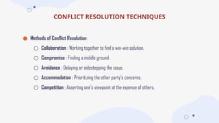 CONFLICT RESOLUTION TECHNIQUES
● Methods of Conflict Resolution:
○ Collaboration : Working together to find a win-win solution.
○ Compromise : Finding a middle ground.
○ Avoidance : Delaying or sidestepping the issue.
○ Accommodation : Prioritizing the other party's concerns.
○ Competition : Asserting one’s viewpoint at the expense of others.
 