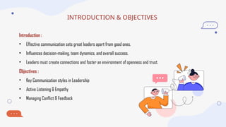 INTRODUCTION & OBJECTIVES
Introduction :
• Effective communication sets great leaders apart from good ones.
• Influences decision-making, team dynamics, and overall success.
• Leaders must create connections and foster an environment of openness and trust.
Objectives :
• Key Communication styles in Leadership
• Active Listening & Empathy
• Managing Conflict & Feedback
 