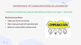 IMPORTANCE OF COMMUNICATION IN LEADERSHIP
"Leadership is not about being in charge. It's about taking care of those in your charge." — Simon Sinek
Why Communication Matters :
• Enables clear direction and motivation.
• Helps in aligning team goals with organizational goals.
• Builds trust, resolves conflicts, and boosts morale.
 