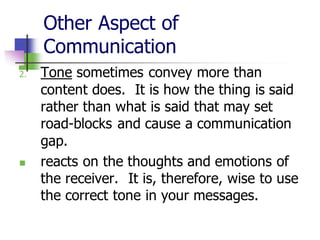 Other Aspect of
Communication
2. Tone sometimes convey more than
content does. It is how the thing is said
rather than what is said that may set
road-blocks and cause a communication
gap.
◼ reacts on the thoughts and emotions of
the receiver. It is, therefore, wise to use
the correct tone in your messages.
 