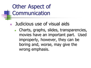 Other Aspect of
Communication
◼ Judicious use of visual aids
◼ Charts, graphs, slides, transparencies,
movies have an important part. Used
improperly, however, they can be
boring and, worse, may give the
wrong emphasis.
 