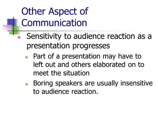 Other Aspect of
Communication
◼ Sensitivity to audience reaction as a
presentation progresses
◼ Part of a presentation may have to
left out and others elaborated on to
meet the situation
◼ Boring speakers are usually insensitive
to audience reaction.
 