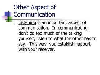 Other Aspect of
Communication
3. Listening is an important aspect of
communication. In communicating,
don’t do too much of the talking
yourself, listen to what the other has to
say. This way, you establish rapport
with your receiver.
 