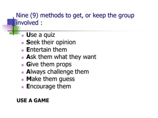 Nine (9) methods to get, or keep the group
involved :
◼ Use a quiz
◼ Seek their opinion
◼ Entertain them
◼ Ask them what they want
◼ Give them props
◼ Always challenge them
◼ Make them guess
◼ Encourage them
USE A GAME
 