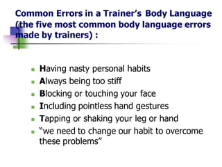 Common Errors in a Trainer’s Body Language
(the five most common body language errors
made by trainers) :
◼ Having nasty personal habits
◼ Always being too stiff
◼ Blocking or touching your face
◼ Including pointless hand gestures
◼ Tapping or shaking your leg or hand
◼ “we need to change our habit to overcome
these problems”
 