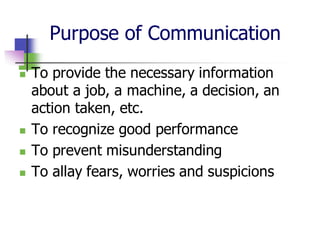 Purpose of Communication
◼ To provide the necessary information
about a job, a machine, a decision, an
action taken, etc.
◼ To recognize good performance
◼ To prevent misunderstanding
◼ To allay fears, worries and suspicions
 