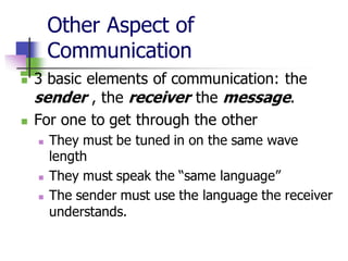 Other Aspect of
Communication
◼ 3 basic elements of communication: the
sender , the receiver the message.
◼ For one to get through the other
◼ They must be tuned in on the same wave
length
◼ They must speak the “same language”
◼ The sender must use the language the receiver
understands.
 