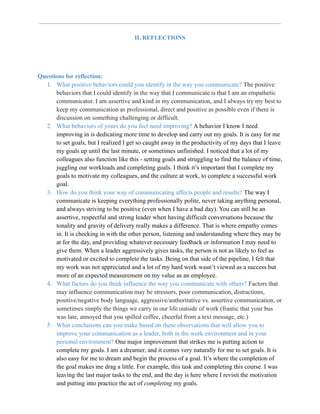 II. REFLECTIONS
Questions for reflection:
1. What positive behaviors could you identify in the way you communicate? The positive
behaviors that I could identify in the way that I communicate is that I am an empathetic
communicator. I am assertive and kind in my communication, and I always try my best to
keep my communication as professional, direct and positive as possible even if there is
discussion on something challenging or difficult.
2. What behaviors of yours do you feel need improving? A behavior I know I need
improving in is dedicating more time to develop and carry out my goals. It is easy for me
to set goals, but I realized I get so caught away in the productivity of my days that I leave
my goals up until the last minute, or sometimes unfinished. I noticed that a lot of my
colleagues also function like this - setting goals and struggling to find the balance of time,
juggling our workloads and completing goals. I think it’s important that I complete my
goals to motivate my colleagues, and the culture at work, to complete a successful work
goal.
3. How do you think your way of communicating affects people and results? The way I
communicate is keeping everything professionally polite, never taking anything personal,
and always striving to be positive (even when I have a bad day). You can still be an
assertive, respectful and strong leader when having difficult conversations because the
tonality and gravity of delivery really makes a difference. That is where empathy comes
in. It is checking in with the other person, listening and understanding where they may be
at for the day, and providing whatever necessary feedback or information I may need to
give them. When a leader aggressively gives tasks, the person is not as likely to feel as
motivated or excited to complete the tasks. Being on that side of the pipeline, I felt that
my work was not appreciated and a lot of my hard work wasn’t viewed as a success but
more of an expected measurement on my value as an employee.
4. What factors do you think influence the way you communicate with others? Factors that
may influence communication may be stressors, poor communication, distractions,
positive/negative body language, aggressive/authoritative vs. assertive communication, or
sometimes simply the things we carry in our life outside of work (frantic that your bus
was late, annoyed that you spilled coffee, cheerful from a text message, etc.)
5. What conclusions can you make based on these observations that will allow you to
improve your communication as a leader, both in the work environment and in your
personal environment? One major improvement that strikes me is putting action to
complete my goals. I am a dreamer, and it comes very naturally for me to set goals. It is
also easy for me to dream and begin the process of a goal. It’s where the completion of
the goal makes me drag a little. For example, this task and completing this course. I was
leaving the last major tasks to the end, and the day is here where I revisit the motivation
and putting into practice the act of completing my goals.
 