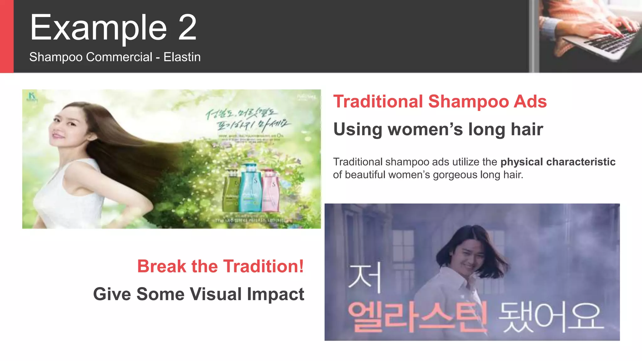 Example 2
Shampoo Commercial - Elastin
Traditional Shampoo Ads
Using women’s long hair
Traditional shampoo ads utilize the physical characteristic
of beautiful women’s gorgeous long hair.
Break the Tradition!
Give Some Visual Impact
 