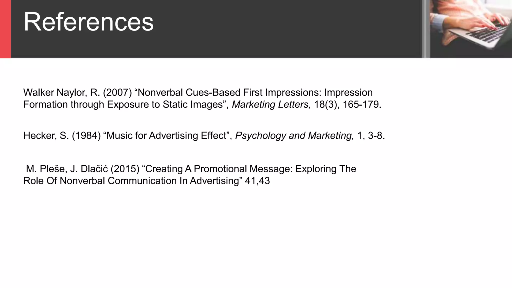 References
Walker Naylor, R. (2007) “Nonverbal Cues-Based First Impressions: Impression
Formation through Exposure to Static Images”, Marketing Letters, 18(3), 165-179.
Hecker, S. (1984) “Music for Advertising Effect”, Psychology and Marketing, 1, 3-8.
M. Pleše, J. Dlačić (2015) “Creating A Promotional Message: Exploring The
Role Of Nonverbal Communication In Advertising” 41,43
 