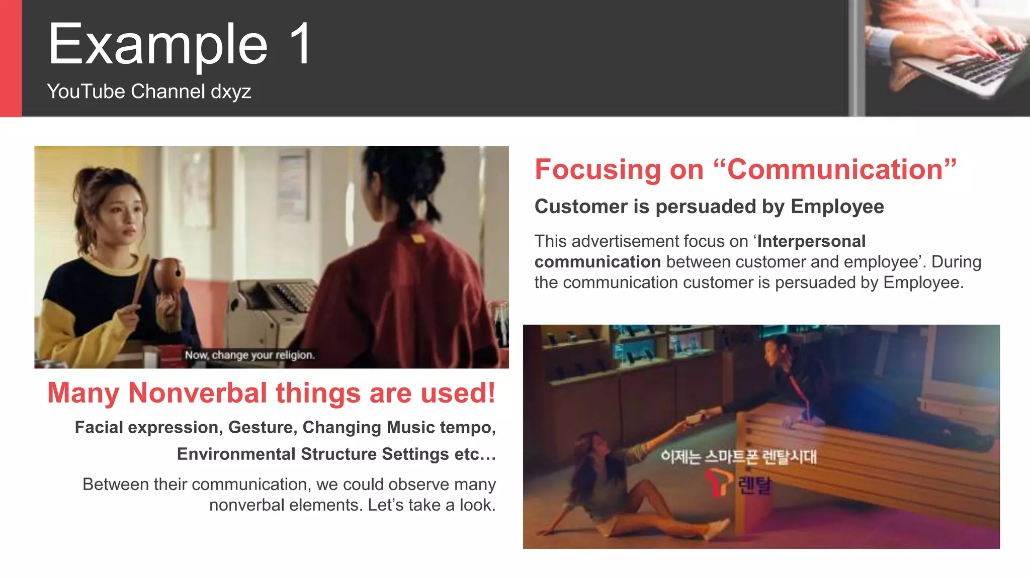 Example 1
YouTube Channel dxyz
Focusing on “Communication”
Customer is persuaded by Employee
This advertisement focus on ‘Interpersonal
communication between customer and employee’. During
the communication customer is persuaded by Employee.
Many Nonverbal things are used!
Facial expression, Gesture, Changing Music tempo,
Environmental Structure Settings etc…
Between their communication, we could observe many
nonverbal elements. Let’s take a look.
 