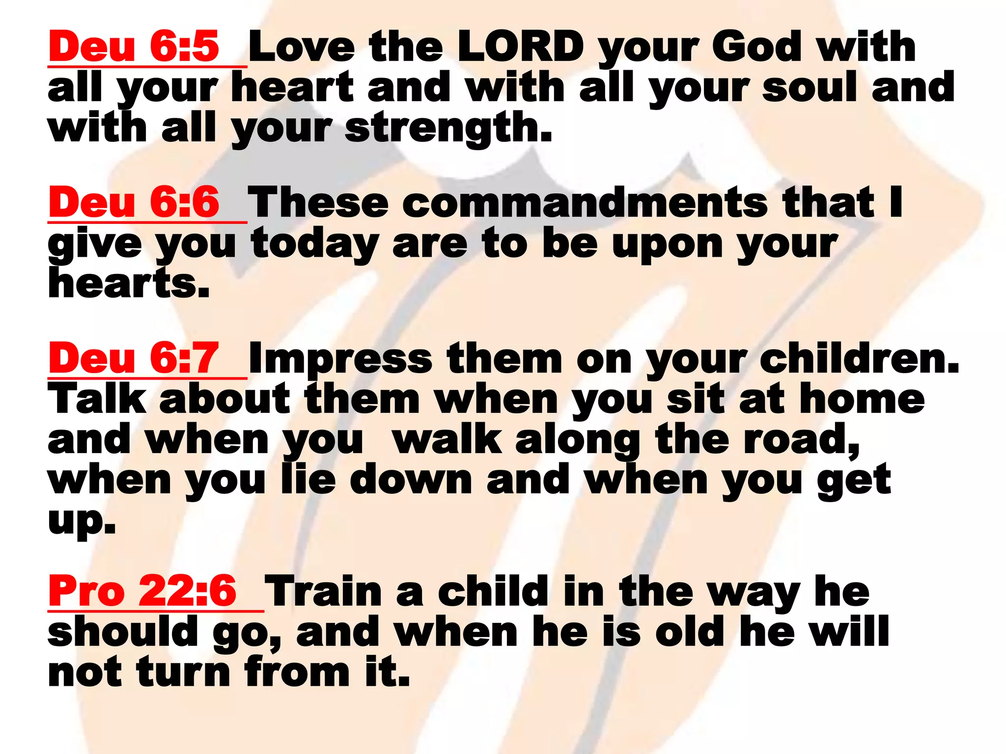 Deu 6:5 Love the LORD your God with
all your heart and with all your soul and
with all your strength.
Deu 6:6 These commandments that I
give you today are to be upon your
hearts.
Deu 6:7 Impress them on your children.
Talk about them when you sit at home
and when you walk along the road,
when you lie down and when you get
up.

Pro 22:6 Train a child in the way he
should go, and when he is old he will
not turn from it.

 