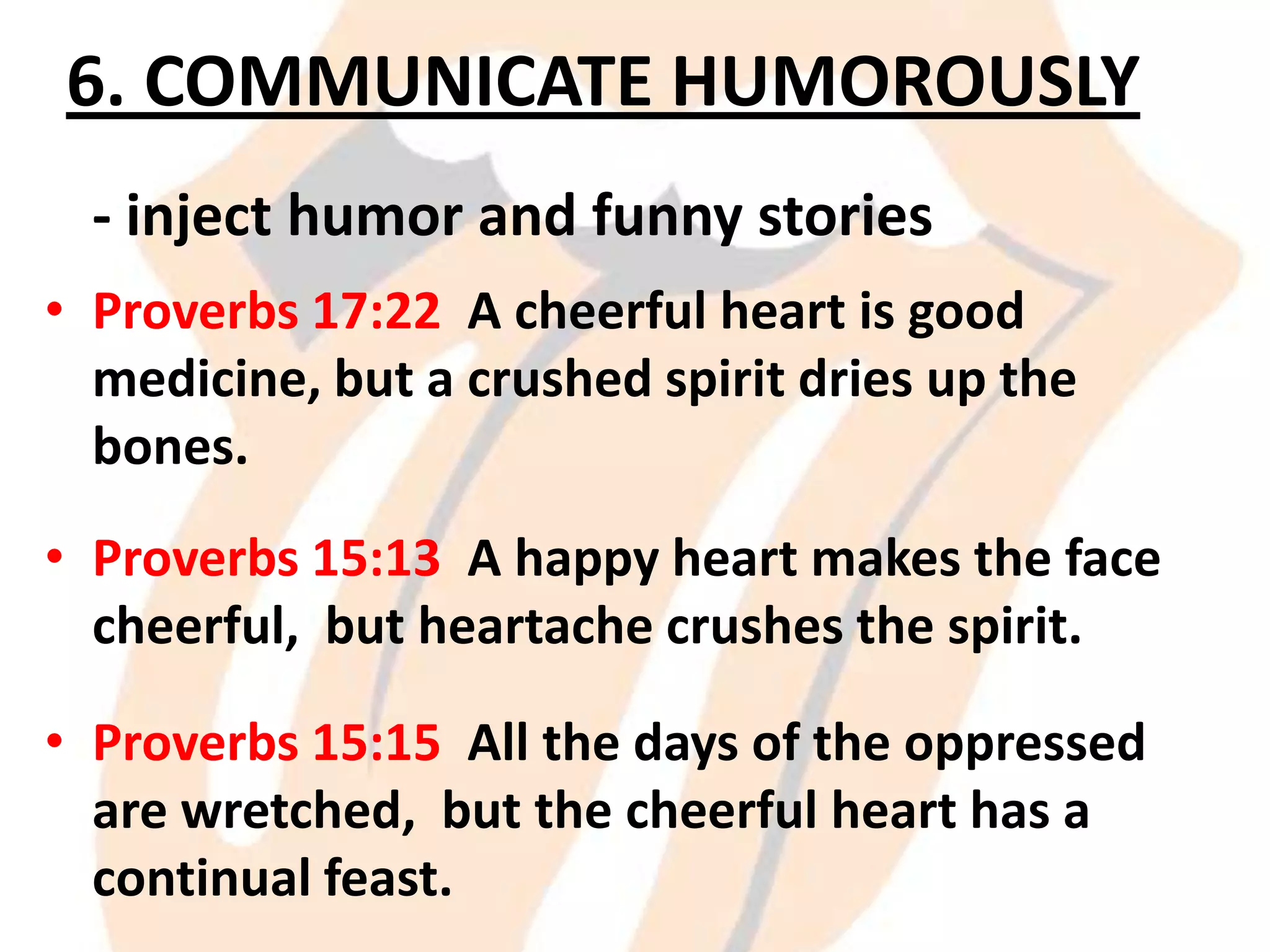 6. COMMUNICATE HUMOROUSLY
- inject humor and funny stories
• Proverbs 17:22 A cheerful heart is good
medicine, but a crushed spirit dries up the
bones.

• Proverbs 15:13 A happy heart makes the face
cheerful, but heartache crushes the spirit.
• Proverbs 15:15 All the days of the oppressed
are wretched, but the cheerful heart has a
continual feast.

 