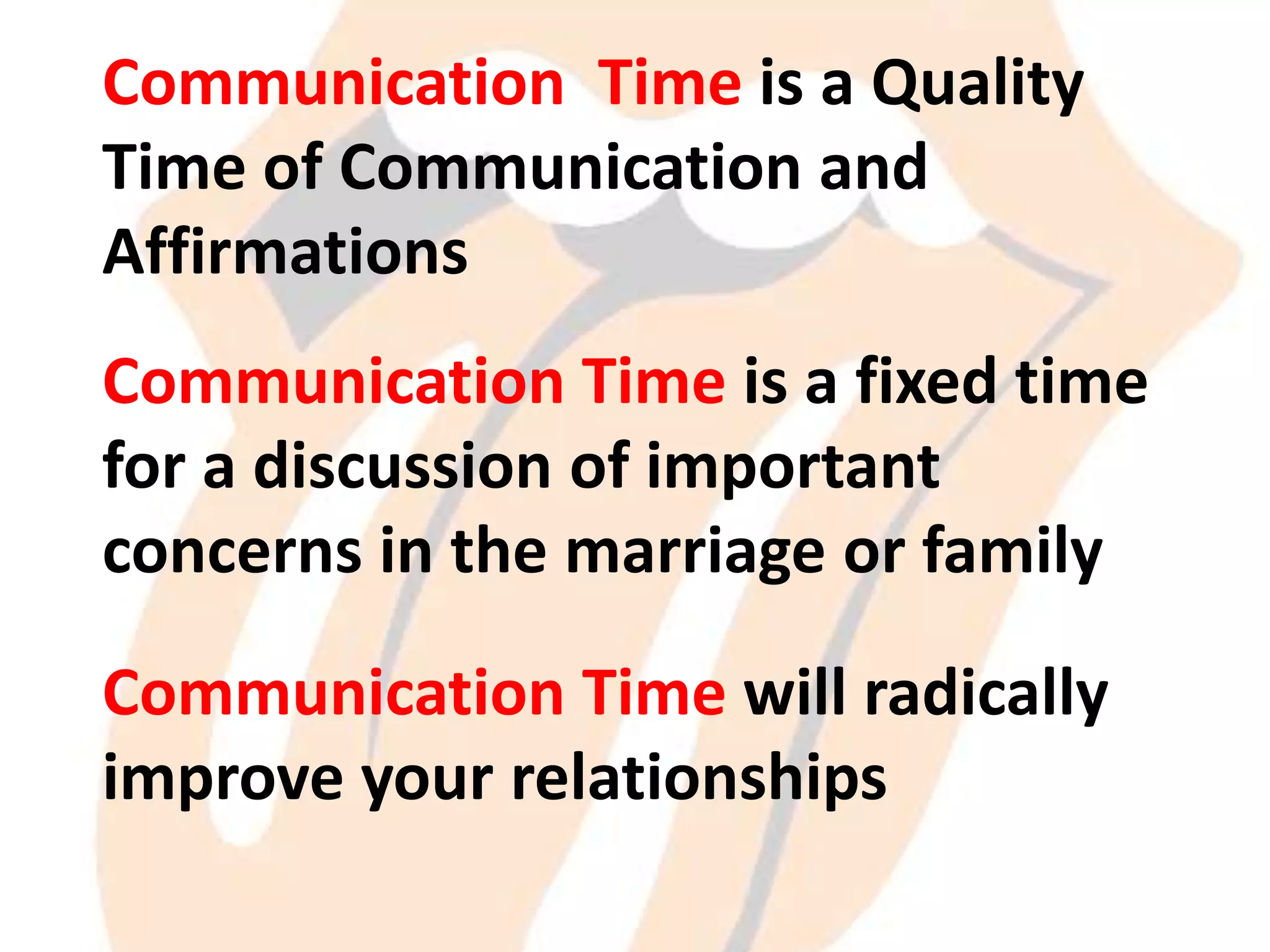 Communication Time is a Quality
Time of Communication and
Affirmations
Communication Time is a fixed time
for a discussion of important
concerns in the marriage or family
Communication Time will radically
improve your relationships

 
